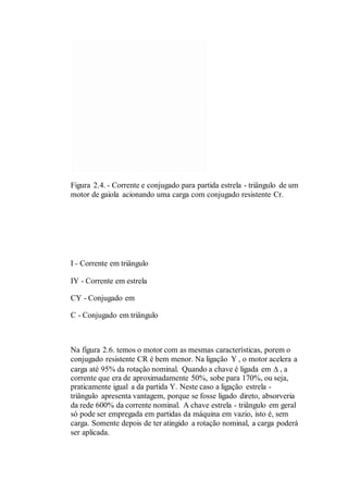 Figura 2.4. - Corrente e conjugado para partida estrela - triângulo de um
motor de gaiola acionando uma carga com conjugado resistente Cr.
I - Corrente em triângulo
IY - Corrente em estrela
CY - Conjugado em
C - Conjugado em triângulo
Na figura 2.6. temos o motor com as mesmas características, porem o
conjugado resistente CR é bem menor. Na ligação Y , o motor acelera a
carga até 95% da rotação nominal. Quando a chave é ligada em  , a
corrente que era de aproximadamente 50%, sobe para 170%, ou seja,
praticamente igual a da partida Y. Neste caso a ligação estrela -
triângulo apresenta vantagem, porque se fosse ligado direto, absorveria
da rede 600% da corrente nominal. A chave estrela - triângulo em geral
só pode ser empregada em partidas da máquina em vazio, isto é, sem
carga. Somente depois de ter atingido a rotação nominal, a carga poderá
ser aplicada.
 