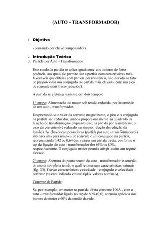 (AUTO - TRANSFORMADOR)
1. Objetivo
- comando por chave compensadora.
2. Introdução Teórica
3. Partida por Auto - Transformador
Este modo de partida se aplica igualmente aos motores de forte
potência, aos quais ele permite dar a partida com caraterísticas mais
favoráveis que obtidas com partida por resistência, isto devido ao fato
de proporcionar um conjugado de partida mais elevado, com um pico
de corrente mais fraco (reduzido).
A partida se efetua geralmente em dois tempos:
1º tempo: Alimentação do motor sob tensão reduzida, por intermédio
de um auto - transformador.
Desprezando-se o valor da corrente magnetizante, o pico e o conjugado
na partida são reduzidos, ambos proporcionalmente ao quadrado da
relação de transformação (enquanto que, na partida por resistências, o
pico de corrente só é reduzido na simples relação de redução da
tensão). As chaves compensadoras (partida por auto - transformadores)
são previstas para um pico de corrente e um conjugado na partida,
representando 0,42 ou 0,64 dos valores em partida direta, conforme o
tap de ligação do auto - transformador dor 65% ou 80%,
respectivamente. O conjugado motor permite atingir assim um regime
elevado.
2º tempo: Abertura do ponto neutro do auto - transformador e conexão
do motor sob plena tensão o qual retoma suas características naturais
(fig. 03). Curvas características velocidade - conjugado e velocidade -
corrente (valores indicado em múltiplos valores nominais).
Corrente de Partida:
Se, por exemplo, um motor na partida direta consome 100A , com o
auto - transformador ligado no tap de 60% (0,6), a tensão aplicada nos
bornes do motor é 60% da tensão da rede.
 