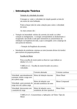 2. Introdução Teórica
Variação de velocidade do motor
Consegue-se variar a velocidade de rotação quando se trata de
um motor de rotor bobinado.
Pode-se lançar mão de varias soluções para variar a velocidade
do motor.
As mais comuns são :
 Variação da intensidade rotórica da corrente, de modo a se obter
variação no desligamento. A energia correspondente ao deslizamento é
recuperada e devolvida à rede após retornarem as características de
ondulação na freqüência da rede, o que é conseguido com o emprego de
uma ponte de tiristores;
- Variação da freqüência da corrente;
 Introdução de resistências externas ao rotor (reostato divisor de tensão)
para motores de pequena potência.
Escolha do Motor
Para a escolha do motor pode-se observar o que indicam as
tabelas 6.2. e 6.3.
TABELA 6.2. - Escolha do motor levando em conta a
velocidade.
Corrente alternada Corrente contínua
Velocidade aproximadamente
constante, desde a carga zero
até a plena carga.
Velocidade semi-constante da
carga zero até a plena carga
Motor de Indução síncrono Motor Shunt
Motor de indução com
elevada resistência do rotor
Motor Compound
Velocidade decrescente com
o aumento de carga
Motor de indução com a
resistência do rotor ajustável
Motor Série
TABELA 6.3 - Características a Aplicações de Vários Tipos de
Motor
 