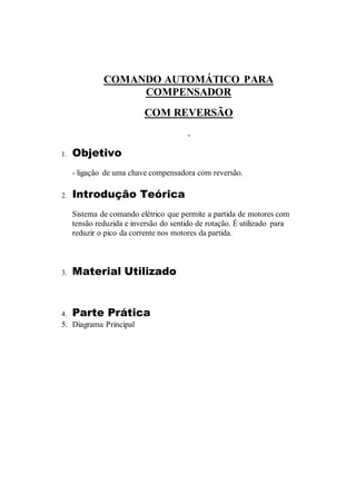 COMANDO AUTOMÁTICO PARA
COMPENSADOR
COM REVERSÃO
1. Objetivo
- ligação de uma chave compensadora com reversão.
2. Introdução Teórica
Sistema de comando elétrico que permite a partida de motores com
tensão reduzida e inversão do sentido de rotação. É utilizado para
reduzir o pico da corrente nos motores da partida.
3. Material Utilizado
4. Parte Prática
5. Diagrama Principal
 