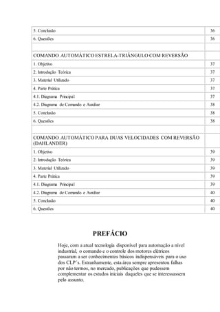 5. Conclusão 36
6. Questões 36
COMANDO AUTOMÁTICO ESTRELA-TRIÂNGULO COM REVERSÃO
1. Objetivo 37
2. Introdução Teórica 37
3. Material Utilizado 37
4. Parte Prática 37
4.1. Diagrama Principal 37
4.2. Diagrama de Comando e Auxiliar 38
5. Conclusão 38
6. Questões 38
COMANDO AUTOMÁTICO PARA DUAS VELOCIDADES COM REVERSÃO
(DAHLANDER)
1. Objetivo 39
2. Introdução Teórica 39
3. Material Utilizado 39
4. Parte Prática 39
4.1. Diagrama Principal 39
4.2. Diagrama de Comando e Auxiliar 40
5. Conclusão 40
6. Questões 40
PREFÁCIO
Hoje, com a atual tecnologia disponível para automação a nível
industrial, o comando e o controle dos motores elétricos
passaram a ser conhecimentos básicos indispensáveis para o uso
dos CLP´s. Estranhamente, esta área sempre apresentou falhas
por não termos, no mercado, publicações que pudessem
complementar os estudos iniciais daqueles que se interessassem
pelo assunto.
 