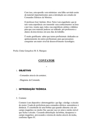 Com isso, esta apostila vem minimizar esta falha servindo assim
de material importantíssimo para a introdução aos estudos de
Comandos Elétricos de Motores.
O professor José Antônio Alves Neto é um engenheiro que já
tem vasta experiência em transmitir seus conhecimentos na área
e por isso, reuniu aqui, toda a sua experiência prática e didática
para que esse material pudesse ser utilizado por professores e
alunos da área técnica em seus dias de trabalho.
É muito gratificante saber que temos profissionais dedicados ao
aprimoramento de outros profissionais para que possamos
conquistar um maior nível de desenvolvimento tecnológico.
Profa. Cíntia Gonçalves M. S. Marques
CONTATOR
1. OBJETIVO
- Comandos através do contator;
- Diagrama de Comando.
2. INTRODUÇÃO TEÓRICA
3. Contator
Contator é um dispositivo eletromagnético que liga e desliga o circuito
do motor. Usado de preferência para comandos elétricos automáticos à
distância. É constituído de uma bobina que quando alimenta cria um
campo magnético no núcleo fixo que por sua vez atrai o núcleo móvel
que fecha o circuito. Cessando alimentação da bobina, desaparece o
campo magnético, provocando o retorno do núcleo através de molas,
conforme figura 01.
 