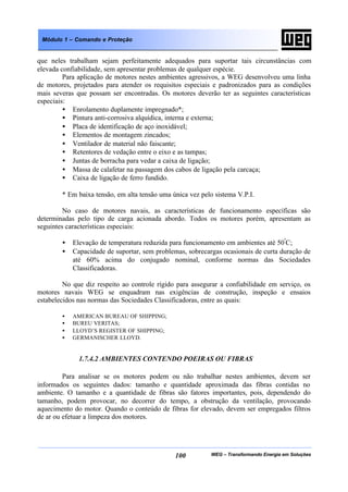WEG – Transformando Energia em Soluções100
Módulo 1 – Comando e Proteção
que neles trabalham sejam perfeitamente adequados para suportar tais circunstâncias com
elevada confiabilidade, sem apresentar problemas de qualquer espécie.
Para aplicação de motores nestes ambientes agressivos, a WEG desenvolveu uma linha
de motores, projetados para atender os requisitos especiais e padronizados para as condições
mais severas que possam ser encontradas. Os motores deverão ter as seguintes características
especiais:
• Enrolamento duplamente impregnado*;
• Pintura anti-corrosiva alquídica, interna e externa;
• Placa de identificação de aço inoxidável;
• Elementos de montagem zincados;
• Ventilador de material não faiscante;
• Retentores de vedação entre o eixo e as tampas;
• Juntas de borracha para vedar a caixa de ligação;
• Massa de calafetar na passagem dos cabos de ligação pela carcaça;
• Caixa de ligação de ferro fundido.
* Em baixa tensão, em alta tensão uma única vez pelo sistema V.P.I.
No caso de motores navais, as características de funcionamento específicas são
determinadas pelo tipo de carga acionada abordo. Todos os motores porém, apresentam as
seguintes características especiais:
• Elevação de temperatura reduzida para funcionamento em ambientes até 50º
C;
• Capacidade de suportar, sem problemas, sobrecargas ocasionais de curta duração de
até 60% acima do conjugado nominal, conforme normas das Sociedades
Classificadoras.
No que diz respeito ao controle rígido para assegurar a confiabilidade em serviço, os
motores navais WEG se enquadram nas exigências de construção, inspeção e ensaios
estabelecidos nas normas das Sociedades Classificadoras, entre as quais:
• AMERICAN BUREAU OF SHIPPING;
• BUREU VERITAS;
• LLOYD’S REGISTER OF SHIPPING;
• GERMANISCHER LLOYD.
1.7.4.2 AMBIENTES CONTENDO POEIRAS OU FIBRAS
Para analisar se os motores podem ou não trabalhar nestes ambientes, devem ser
informados os seguintes dados: tamanho e quantidade aproximada das fibras contidas no
ambiente. O tamanho e a quantidade de fibras são fatores importantes, pois, dependendo do
tamanho, podem provocar, no decorrer do tempo, a obstrução da ventilação, provocando
aquecimento do motor. Quando o conteúdo de fibras for elevado, devem ser empregados filtros
de ar ou efetuar a limpeza dos motores.
 
