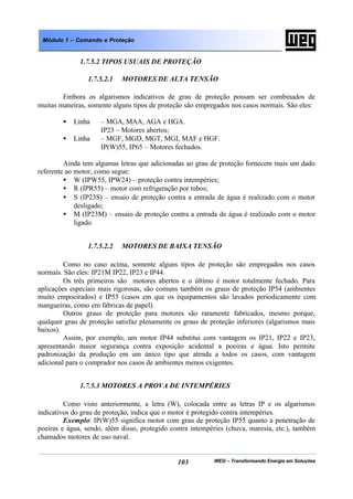 WEG – Transformando Energia em Soluções103
Módulo 1 – Comando e Proteção
1.7.5.2 TIPOS USUAIS DE PROTEÇÃO
1.7.5.2.1 MOTORES DE ALTA TENSÃO
Embora os algarismos indicativos de grau de proteção possam ser combinados de
muitas maneiras, somente alguns tipos de proteção são empregados nos casos normais. São eles:
• Linha – MGA, MAA, AGA e HGA.
IP23 – Motores abertos;
• Linha – MGF, MGD, MGT, MGI, MAF e HGF.
IP(W)55, IP65 – Motores fechados.
Ainda tem algumas letras que adicionadas ao grau de proteção fornecem mais um dado
referente ao motor, como segue:
• W (IPW55, IPW24) – proteção contra intempéries;
• R (IPR55) – motor com refrigeração por tubos;
• S (IP23S) – ensaio de proteção contra a entrada de água é realizado com o motor
desligado;
• M (IP23M) – ensaio de proteção contra a entrada de água é realizado com o motor
ligado.
1.7.5.2.2 MOTORES DE BAIXA TENSÃO
Como no caso acima, somente alguns tipos de proteção são empregados nos casos
normais. São eles: IP21M IP22, IP23 e IP44.
Os três primeiros são motores abertos e o último é motor totalmente fechado. Para
aplicações especiais mais rigorosas, são comuns também os graus de proteção IP54 (ambientes
muito empoeirados) e IP55 (casos em que os equipamentos são lavados periodicamente com
mangueiras, como em fábricas de papel).
Outros graus de proteção para motores são raramente fabricados, mesmo porque,
qualquer grau de proteção satisfaz plenamente os graus de proteção inferiores (algarismos mais
baixos).
Assim, por exemplo, um motor IP44 substitui com vantagem os IP21, IP22 e IP23,
apresentando maior segurança contra exposição acidental a poeiras e água. Isto permite
padronização da produção em um único tipo que atenda a todos os casos, com vantagem
adicional para o comprador nos casos de ambientes menos exigentes.
1.7.5.3 MOTORES A PROVA DE INTEMPÉRIES
Como visto anteriormente, a letra (W), colocada entre as letras IP e os algarismos
indicativos do grau de proteção, indica que o motor é protegido contra intempéries.
Exemplo: IP(W)55 significa motor com grau de proteção IP55 quanto a penetração de
poeiras e água, sendo, além disso, protegido contra intempéries (chuva, maresia, etc.), também
chamados motores de uso naval.
 