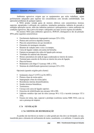 WEG – Transformando Energia em Soluções104
Módulo 1 – Comando e Proteção
Ambientes agressivos exigem que os equipamentos que neles trabalham, sejam
perfeitamente adequados para suportar tais circunstâncias com elevada confiabilidade, sem
apresentar problemas de qualquer espécie.
A WEG produz variada gama de motores elétricos com características técnicas
especiais, apropriadas à utilização em estaleiros, instalações portuárias, indústria do pescado e
múltiplas aplicações navais, além das indústrias químicas e petroquímicas e outros ambientes de
condições agressivas. São a prova de tempo e adequados aos mais severos regimes de trabalho.
Os motores WEG para ambientes agressivos, IP(W)55, distinguem-se dos de proteção
IP54, pelas seguintes características:
• Enrolamento duplamente impregnado (carcaças 225 à 355);
• Pintura anti-corrosiva alquídica externa;
• Placa de características em aço inoxidável;
• Elementos de montagem zincados;
• Retentor de vedação entre o eixo e as tampas;
• Caixa de ligação vedada com juntas de borracha;
• Espuma na passagem dos cabos de ligação pela carcaça;
• Ventilador de material não faiscante;
• Drenos automáticos de saída de água condensada no interior do motor;
• Terminal para conexão do fio-terra no interior da caixa de ligação;
• Placa de bornes;
• Rolamentos com folga C3 (carcaça 160L à 355);
• Sistemas de relubrificação (graxeiras) (carcaças 225 à 355)
Opcionais (quando exigidos pelo cliente):
• Isolamento classe F (155º
C) ou H (180º
C);
• Pintura a base de resina epóxi;
• Impregnação a base de resina epóxi;
• Resistências internas desumificadoras;
• Sondas térmicas bimetálicas;
• Termistores;
• Carcaça com caixa de ligação superior;
• Graxeiras de relubrificação nas carcaças 160 à 200;
• Labirinto metálico tipo anel de nilos (carcaça 90 à 112) e taconite (carcaças 132 à
355);
• Ensaios de rotina, tipo, especial e protótipo (conforme norma NBR 5383), com ou
sem a presença do inspetor.
1.7.6 VENTILAÇÃO
1.7.6.1 SISTEMA DE REFRIGERAÇÃO
As perdas são inevitáveis no motor e o calor gerado por elas deve ser dissipado, ou seja,
transferido para o elemento de resfriamento do motor, usualmente, o ar ambiente. A maneira pela
 