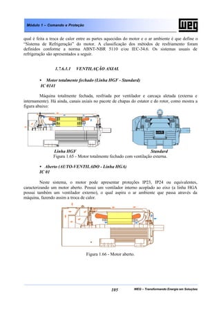 WEG – Transformando Energia em Soluções105
Módulo 1 – Comando e Proteção
qual é feita a troca de calor entre as partes aquecidas do motor e o ar ambiente é que define o
“Sistema de Refrigeração” do motor. A classificação dos métodos de resfriamento foram
definidos conforme a norma ABNT-NBR 5110 e/ou IEC-34.6. Os sistemas usuais de
refrigeração são apresentados a seguir.
1.7.6.1.1 VENTILAÇÃO AXIAL
• Motor totalmente fechado (Linha HGF - Standard)
IC 0141
Máquina totalmente fechada, resfriada por ventilador e carcaça aletada (externa e
internamente). Há ainda, canais axiais no pacote de chapas do estator e do rotor, como mostra a
figura abaixo:
Linha HGF Standard
Figura 1.65 - Motor totalmente fechado com ventilação externa.
• Aberto (AUTO-VENTILADO - Linha HGA)
IC 01
Neste sistema, o motor pode apresentar proteções IP23, IP24 ou equivalentes,
caracterizando um motor aberto. Possui um ventilador interno acoplado ao eixo (a linha HGA
possui também um ventilador externo), o qual aspira o ar ambiente que passa através da
máquina, fazendo assim a troca de calor.
Figura 1.66 - Motor aberto.
 