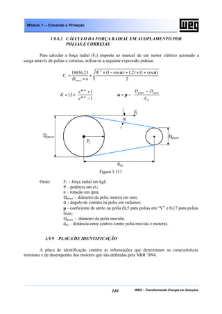 WEG – Transformando Energia em Soluções140
Módulo 1 – Comando e Proteção
1.9.8.2 CÁLCULO DA FORÇA RADIAL EM ACOPLAMENTO POR
POLIAS E CORREIAS
Para calcular a força radial (Fr) imposta ao mancal de um motor elétrico acionado a
carga através de polias e correias, utiliza-se a seguinte expressão prática:
2
)cos1(21,1)cos1(25,18836
2
αα +×+−×
×
×
=
K
nD
F
pmot
r






−
+
×= ∗
∗
1
1
1,1 αµ
αµ
e
e
K 






 −
−=
ee
pmotpmov
d
DD
πα
Figura 1.111
Onde: Fr – força radial em kgf;
P – potência em cv;
n – rotação em rpm;
Dpmot – diâmetro da polia motora em mm;
α - ângulo de contato na polia em radianos;
µ - coeficiente de atrito na polia (0,5 para polias em “V” e 0,17 para polias
lisas;
Dpmov – diâmetro da polia movida;
dee – distância entre centros (entre polia movida e motora).
1.9.9 PLACA DE IDENTIFICAÇÃO
A placa de identificação contém as informações que determinam as características
nominais e de desempenho dos motores que são definidas pela NBR 7094.
 