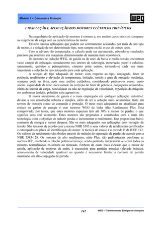 WEG – Transformando Energia em Soluções142
Módulo 1 – Comando e Proteção
1.10 SELEÇÃO E APLICAÇÃO DOS MOTORES ELÉTRICOS TRIFÁSICOS
Na engenharia de aplicação de motores é comum e, em muitos casos práticos, comparar
as exigências da carga com as características do motor.
Existem muitas aplicações que podem ser corretamente acionadas por mais de um tipo
de motor, e a seleção de um determinado tipo, nem sempre exclui o uso de outros tipos.
Com o advento do computador, o cálculo pode ser aprimorado, obtendo-se resultados
precisos que resultam em máquinas dimensionadas de maneira mais econômica.
Os motores de indução WEG, de gaiola ou de anel, de baixa e média tensão, encontram
vasto campo de aplicação, notadamente nos setores de siderurgia, mineração, papel e celulose,
saneamento, químico e petroquímico, cimento entre outros, tornando-se cada vez mais
importante a seleção do tipo adequado para cada aplicação.
A seleção do tipo adequado de motor, com respeito ao tipo, conjugado, fator de
potência, rendimento e elevação de temperatura, isolação, tensão e grau de proteção mecânica,
somente pode ser feita, após uma análise cuidadosa, considerando parâmetros como: custo
inicial, capacidade da rede, necessidade da correção do fator de potência, conjugados requeridos,
efeito da inércia da carga, necessidade ou não de regulação de velocidade, exposição da máquina
em ambientes úmidos, poluídos e/ou agressivos.
O motor assíncrono de gaiola é o mais empregado em qualquer aplicação industrial,
devido a sua construção robusta e simples, além de ter a solução mais econômica, tanto em
termos de motores como de comando e proteção. O meio mais adequando na atualidade para
reduzir os gastos de energia é usar motores WEG da linha Alto Rendimento Plus. Está
comprovado, por testes, que estes motores especiais têm até 30% a menos de perdas, o que
significa uma real economia. Estes motores são projetados e construídos com a mais alta
tecnologia, com o objetivo de reduzir perdas e incrementar o rendimento. Isto proporciona baixo
consumo de energia e menor despesa. São os mais adequados nas aplicações com variação de
tensão. São testados de acordo com a norma NBR 5383 e seus valores de rendimento certificados
e estampados na placa de identificação do motor. A técnica de ensaio é o método B da IEEE 112.
Os valores de rendimento são obtidos através do método de separação de perdas de acordo com a
NBR 5383-128. Os motores de alto rendimento, série Plus, são padronizados conforme as
normas IEC, mantendo a relação potência/carcaça, sendo portanto, intercambiáveis com todos os
motores normalizados existentes no mercado. Embora de custo mais elevado que o motor de
gaiola, aplicação de motores de anéis, é necessária para partidas pesadas (elevada inércia),
acionamento de velocidade ajustável ou quando é necessário limitar a corrente de partida
mantendo um alto conjugado de partida.
 