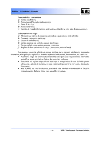 WEG – Transformando Energia em Soluções146
Módulo 1 – Comando e Proteção
Características construtivas
a) Forma construtiva;
b) Potência em kW, velocidade em rpm;
c) Fator de serviço;
d) Potência térmica;
e) Sentido de rotação (horário ou anti-horário, olhando-se pelo lado do acionamento).
Característica da carga
a) Momento de inércia da máquina acionada e a que rotação está referida;
b) Curva de conjugado resistente;
c) Dados de transmissão;
d) Cargas axiais e seu sentido, quando existentes;
e) Cargas radiais e seu sentido, quando existentes;
f) Regime de funcionamento da carga (número de partidas/hora).
Em resumo, a correta seleção do motor implica que o mesmo satisfaça às exigências
requeridas pela aplicação específica. Sob este aspecto o motor deve, basicamente, ser capaz de:
• Acelerar a carga em tempo suficientemente curto para que o aquecimento não venha
a danificar as características físicas dos materiais isolantes;
• Funcionar no regime especificado sem que a temperatura de sua diversas partes
ultrapasse a classe do isolante, ou que o ambiente possa vir a provocar a destruição
do mesmo;
• Sob o ponto de vista econômico, funcionar com valores de rendimento e fator de
potência dentro da faixa ótima para a qual foi projetado.
 