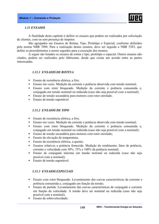 WEG – Transformando Energia em Soluções148
Módulo 1 – Comando e Proteção
1.11 ENSAIOS
A finalidade deste capítulo é definir os ensaios que podem ser realizados por solicitação
de clientes, com ou sem presença de inspetor.
São agrupados em Ensaios de Rotina, Tipo, Protótipo e Especial, conforme definidos
pela norma NBR 7094. Para a realização destes ensaios, deve ser seguida a NBR 5383, que
define os procedimentos a serem seguidos para a execução dos ensaios.
A seguir são listados os ensaios de rotina e tipo, protótipo e especial. Outros ensaios não
citados, podem ser realizados pelo fabricante, desde que exista um acordo entre as partes
interessadas.
1.11.1 ENSAIOS DE ROTINA
• Ensaio de resistência elétrica, a frio;
• Ensaio em vazio. Medição da corrente e potência absorvida com tensão nominal;
• Ensaio com rotor bloqueado. Medição da corrente e potência consumida e,
conjugado em tensão nominal ou reduzida (caso não seja possível com a nominal);
• Ensaio de tensão secundária para motores com rotor enrolado.
• Ensaio de tensão suportável.
1.11.2 ENSAIOS DE TIPO
• Ensaio de resistência elétrica, a frio;
• Ensaio em vazio. Medição da corrente e potência absorvida com tensão nominal;
• Ensaio com rotor bloqueado. Medição da corrente e potência consumida e,
conjugado em tensão nominal ou reduzida (caso não seja possível com a nominal);
• Ensaio de tensão secundária para motores com rotor enrolado;
• Ensaio de elevação de temperatura;
• Ensaio da resistência elétrica, a quente;
• Ensaios relativos a potência fornecida. Medição do rendimento, fator de potência,
corrente e velocidade com 50%, 75% e 100% da potência nominal;
• Ensaio de conjugado máximo em tensão nominal ou reduzida (caso não seja
possível com a nominal);
• Ensaio de tensão suportável.
1.11.3 ENSAIOS ESPECIAIS
• Ensaio com rotor bloqueado. Levantamento das curvas características da corrente e
potência consumida e, conjugado em função da tensão;
• Ensaio de partida. Levantamento das curvas características de conjugado e corrente
em função da velocidade. A tensão deve ser nominal ou reduzida (caso não seja
possível com a nominal);
• Ensaio de sobrevelocidade;
 