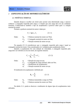 WEG – Transformando Energia em Soluções151
Módulo 1 – Comando e Proteção
2 ESPECIFICAÇÃO DE MOTORES ELÉTRICOS
2.1 POTÊNCIA NOMINAL
Quando deseja-se escolher um motor para acionar uma determinada carga, é preciso
conhecer o conjugado requerido pela carga e a rotação que esta carga deve ter em condições
nominais. Conhecendo-se também o tipo de acoplamento é possível saber qual é a rotação
nominal do motor.
Portanto a potência nominal do motor é dada por:
nNn CnP ...2π= (2.1.1)
Onde: Pn = Potência nominal do motor em Watt;
Cn = Conjugado nominal do motor em Nm;
nN = Rotação nominal do motor em rps.
Na equação (2.1.1) considerou-se que o conjugado requerido pela carga é igual ao
conjugado nominal do motor. Esta consideração só é verdadeira para acoplamento direto.
Quando o acoplamento for com redução de velocidade, o conjugado requerido pela
carga deve ser referido ao eixo do motor, da seguinte maneira:
cn
N
C
ac
n C
n
n
C ××=
η
1
(2.1.2)
Onde: nC = Rotação da carga em rps;
Ccn = Conjugado de carga nominal, dado em Nm;
ηac = Rendimento do acoplamento;
nN = Rotação nominal do motor em rps.
O rendimento do acoplamento é definido por:
n
c
ac
P
P
=η (2.1.3)
Onde: Pc = Potência transmitida a carga em Watt;
Pn = Potência nominal do motor em Watt.
Na tabela 2.1.1, pode-se observar o rendimento de alguns tipos de acoplamentos mais
utilizados.
 