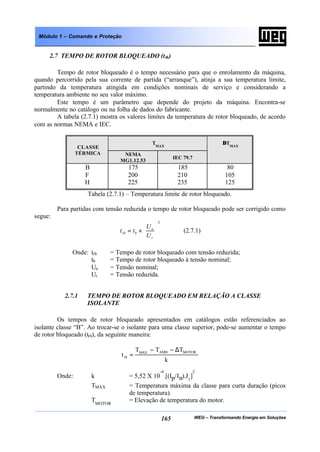 WEG – Transformando Energia em Soluções165
Módulo 1 – Comando e Proteção
2.7 TEMPO DE ROTOR BLOQUEADO (trb)
Tempo de rotor bloqueado é o tempo necessário para que o enrolamento da máquina,
quando percorrido pela sua corrente de partida (“arranque”), atinja a sua temperatura limite,
partindo da temperatura atingida em condições nominais de serviço e considerando a
temperatura ambiente no seu valor máximo.
Este tempo é um parâmetro que depende do projeto da máquina. Encontra-se
normalmente no catálogo ou na folha de dados do fabricante.
A tabela (2.7.1) mostra os valores limites da temperatura de rotor bloqueado, de acordo
com as normas NEMA e IEC.
TMAXCLASSE
TÉRMICA NEMA
MG1.12.53
IEC 79.7
∆TMAX
B
F
H
175
200
225
185
210
235
80
105
125
Tabela (2.7.1) – Temperatura limite de rotor bloqueado.
Para partidas com tensão reduzida o tempo de rotor bloqueado pode ser corrigido como
segue:
2






×=
r
n
brb
U
U
tt (2.7.1)
Onde: trb = Tempo de rotor bloqueado com tensão reduzida;
tb = Tempo de rotor bloqueado à tensão nominal;
Un = Tensão nominal;
Ur = Tensão reduzida.
2.7.1 TEMPO DE ROTOR BLOQUEADO EM RELAÇÃO A CLASSE
ISOLANTE
Os tempos de rotor bloqueado apresentados em catálogos estão referenciados ao
isolante classe “B”. Ao trocar-se o isolante para uma classe superior, pode-se aumentar o tempo
de rotor bloqueado (trb), da seguinte maneira:
k
TTT
t
MOTORAMBMÁX
rb
∆−−
=
Onde: k = 5,52 X 10
-4
.[(Ip/In).J1
]
2
TMÁX = Temperatura máxima da classe para curta duração (picos
de temperatura).
TMOTOR
= Elevação de temperatura do motor.
 