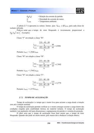 WEG – Transformando Energia em Soluções166
Módulo 1 – Comando e Proteção
(Ip/In) = Relação da corrente de partida.
J1 = Densidade de corrente do motor.
TAMB = Temperatura ambiente.
A tabela (2.7.1) apresenta os valores limites para TMÁX e ∆TMÁX, para cada classe de
isolante utilizada.
Pode-se notar que o tempo de rotor bloqueado é inversamente proporcional a
(Ip/ In)
2
ou J1
2
. Exemplos:
Classe “F” em relação a classe “B”:
3846,1
65
90
k
8040185
k
8040210
t
t
)B(rb
)F(rb
==
−−
−−
=
Portanto: trb(F) = 1,3846.trb(B)
Classe “H” em relação a classe “B”:
7692,1
65
115
k
8040185
k
8040235
t
t
)B(rb
)H(rb
==
−−
−−
=
Portanto: trb(H) = 1,7692.trb(B)
Classe “H” em relação a classe “F”:
2778,1
90
115
k
8040210
k
8040235
t
t
)B(rb
)H(rb
==
−−
−−
=
Portanto: trb(H) = 1,2778.trb(F)
2.7.2 TEMPO DE ACELERAÇÃO
Tempo de aceleração é o tempo que o motor leva para acionar a carga desde a rotação
zero até a rotação nominal.
O tempo de aceleração permite verificar se o motor consegue acionar a carga dentro das
condições exigidas pela estabilidade térmica do material isolante. O tempo de aceleração
também é um parâmetro útil para dimensionar o equipamento de partida e o sistema de proteção.
O ideal seria que o tempo de aceleração fosse bem menor que o tempo de rotor
bloqueado. Quando não pode ser muito menor, pelo menos deve obedecer a relação abaixo:
 