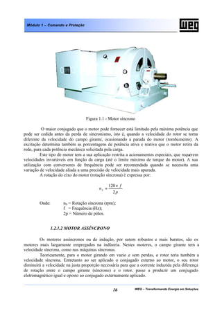 WEG – Transformando Energia em Soluções16
Módulo 1 – Comando e Proteção
Figura 1.1 - Motor síncrono
O maior conjugado que o motor pode fornecer está limitado pela máxima potência que
pode ser cedida antes da perda de sincronismo, isto é, quando a velocidade do rotor se torna
diferente da velocidade do campo girante, ocasionando a parada do motor (tombamento). A
excitação determina também as porcentagens de potência ativa e reativa que o motor retira da
rede, para cada potência mecânica solicitada pela carga.
Este tipo de motor tem a sua aplicação restrita a acionamentos especiais, que requerem
velocidades invariáveis em função da carga (até o limite máximo de torque do motor). A sua
utilização com conversores de frequência pode ser recomendada quando se necessita uma
variação de velocidade aliada a uma precisão de velocidade mais apurada.
A rotação do eixo do motor (rotação síncrona) é expressa por:
p
f
nS
2
120×
=
Onde: nS = Rotação síncrona (rpm);
f = Frequência (Hz);
2p = Número de pólos.
1.2.1.2 MOTOR ASSÍNCRONO
Os motores assíncronos ou de indução, por serem robustos e mais baratos, são os
motores mais largamente empregados na indústria. Nestes motores, o campo girante tem a
velocidade síncrona, como nas máquinas síncronas.
Teoricamente, para o motor girando em vazio e sem perdas, o rotor teria também a
velocidade síncrona. Entretanto ao ser aplicado o conjugado externo ao motor, o seu rotor
diminuirá a velocidade na justa proporção necessária para que a corrente induzida pela diferença
de rotação entre o campo girante (síncrono) e o rotor, passe a produzir um conjugado
eletromagnético igual e oposto ao conjugado externamente aplicado.
 