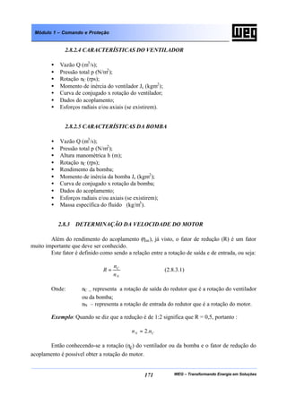 WEG – Transformando Energia em Soluções171
Módulo 1 – Comando e Proteção
2.8.2.4 CARACTERÍSTICAS DO VENTILADOR
• Vazão Q (m3
/s);
• Pressão total p (N/m2
);
• Rotação nC (rps);
• Momento de inércia do ventilador Jc (kgm2
);
• Curva de conjugado x rotação do ventilador;
• Dados do acoplamento;
• Esforços radiais e/ou axiais (se existirem).
2.8.2.5 CARACTERÍSTICAS DA BOMBA
• Vazão Q (m3
/s);
• Pressão total p (N/m2
);
• Altura manométrica h (m);
• Rotação nC (rps);
• Rendimento da bomba;
• Momento de inércia da bomba Jc (kgm2
);
• Curva de conjugado x rotação da bomba;
• Dados do acoplamento;
• Esforços radiais e/ou axiais (se existirem);
• Massa específica do fluido (kg/m3
).
2.8.3 DETERMINAÇÃO DA VELOCIDADE DO MOTOR
Além do rendimento do acoplamento (ηac), já visto, o fator de redução (R) é um fator
muito importante que deve ser conhecido.
Este fator é definido como sendo a relação entre a rotação de saída e de entrada, ou seja:
N
C
n
n
R = (2.8.3.1)
Onde: nC – representa a rotação de saída do redutor que é a rotação do ventilador
ou da bomba;
nN – representa a rotação de entrada do redutor que é a rotação do motor.
Exemplo: Quando se diz que a redução é de 1:2 significa que R = 0,5, portanto :
CN nn .2=
Então conhecendo-se a rotação (nc) do ventilador ou da bomba e o fator de redução do
acoplamento é possível obter a rotação do motor.
 