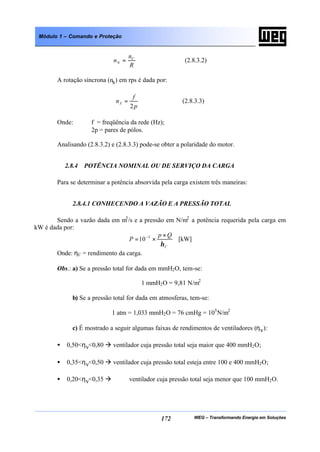 WEG – Transformando Energia em Soluções172
Módulo 1 – Comando e Proteção
R
n
n C
N = (2.8.3.2)
A rotação síncrona (ns) em rps é dada por:
p
f
nS
2
= (2.8.3.3)
Onde: f = freqüência da rede (Hz);
2p = pares de pólos.
Analisando (2.8.3.2) e (2.8.3.3) pode-se obter a polaridade do motor.
2.8.4 POTÊNCIA NOMINAL OU DE SERVIÇO DA CARGA
Para se determinar a potência absorvida pela carga existem três maneiras:
2.8.4.1 CONHECENDO A VAZÃO E A PRESSÃO TOTAL
Sendo a vazão dada em m3
/s e a pressão em N/m2
a potência requerida pela carga em
kW é dada por:
C
Qp
P
η
×
×= −3
10 [kW]
Onde: ηC = rendimento da carga.
Obs.: a) Se a pressão total for dada em mmH2O, tem-se:
1 mmH2O = 9,81 N/m2
b) Se a pressão total for dada em atmosferas, tem-se:
1 atm = 1,033 mmH2O = 76 cmHg = 105
N/m2
c) É mostrado a seguir algumas faixas de rendimentos de ventiladores (ηv):
• 0,50<ηv<0,80 à ventilador cuja pressão total seja maior que 400 mmH2O;
• 0,35<ηv<0,50 à ventilador cuja pressão total esteja entre 100 e 400 mmH2O;
• 0,20<ηv<0,35 à ventilador cuja pressão total seja menor que 100 mmH2O.
 