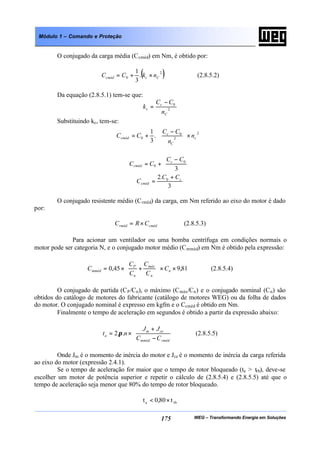 WEG – Transformando Energia em Soluções175
Módulo 1 – Comando e Proteção
O conjugado da carga média (Ccméd) em Nm, é obtido por:
( )2
0 .
3
1
Cccméd nkCC ×+= (2.8.5.2)
Da equação (2.8.5.1) tem-se que:
2
0
C
c
c
n
CC
k
−
=
Substituindo kc, tem-se:








×







 −
+=
2
2
0
0 .
3
1
c
C
c
cméd n
n
CC
CC





 −
+=
3
0
0
CC
CC c
cméd
3
.2 0 c
cméd
CC
C
+
=
O conjugado resistente médio (Crméd) da carga, em Nm referido ao eixo do motor é dado
por:
cmédrméd CRC ×= (2.8.5.3)
Para acionar um ventilador ou uma bomba centrífuga em condições normais o
motor pode ser categoria N, e o conjugado motor médio (Cmméd) em Nm é obtido pela expressão:
81,945,0 ××





+×= n
n
máx
n
P
mméd C
C
C
C
C
C (2.8.5.4)
O conjugado de partida (CP/Cn), o máximo (Cmáx/Cn) e o conjugado nominal (Cn) são
obtidos do catálogo de motores do fabricante (catálogo de motores WEG) ou da folha de dados
do motor. O conjugado nominal é expresso em kgfm e o Ccméd é obtido em Nm.
Finalmente o tempo de aceleração em segundos é obtido a partir da expressão abaixo:






−
+
×=
rmédmméd
cem
a
CC
JJ
nt ..2π (2.8.5.5)
Onde Jm é o momento de inércia do motor e Jce é o momento de inércia da carga referida
ao eixo do motor (expressão 2.4.1).
Se o tempo de aceleração for maior que o tempo de rotor bloqueado (ta > trb), deve-se
escolher um motor de potência superior e repetir o cálculo de (2.8.5.4) e (2.8.5.5) até que o
tempo de aceleração seja menor que 80% do tempo de rotor bloqueado.
rba t80,0t ×<
 