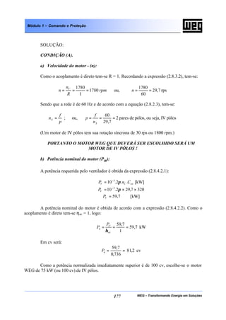 WEG – Transformando Energia em Soluções177
Módulo 1 – Comando e Proteção
SOLUÇÃO:
CONDIÇÃO (A).
a) Velocidade do motor - (n):
Como o acoplamento é direto tem-se R = 1. Recordando a expressão (2.8.3.2), tem-se:
rpm
R
n
n C
1780
1
1780
=== ou, rps7,29
60
1780
==n
Sendo que a rede é de 60 Hz e de acordo com a equação (2.8.2.3), tem-se:
p
f
nS = ; ou, pólosIVseja,oupólos,depares2
7,29
60
===
Sn
f
p
(Um motor de IV pólos tem sua rotação síncrona de 30 rps ou 1800 rpm.)
PORTANTO O MOTOR WEG QUE DEVERÁ SER ESCOLHIDO SERÁ UM
MOTOR DE IV PÓLOS !
b) Potência nominal do motor (Pn):
A potência requerida pelo ventilador é obtida da expressão (2.8.4.2.1):
cnCV CnP ..2.10 3
π−
= [kW]
3207,292.10 3
××= −
πVP
7,59=VP [kW]
A potência nominal do motor é obtida de acordo com a expressão (2.8.4.2.2). Como o
acoplamento é direto tem-se ηac = 1, logo:
7,59
1
7,59
===
ac
V
n
P
P
η
kW
Em cv será:
cv2,81
736,0
7,59
==nP
Como a potência normalizada imediatamente superior é de 100 cv, escolhe-se o motor
WEG de 75 kW (ou 100 cv) de IV pólos.
 