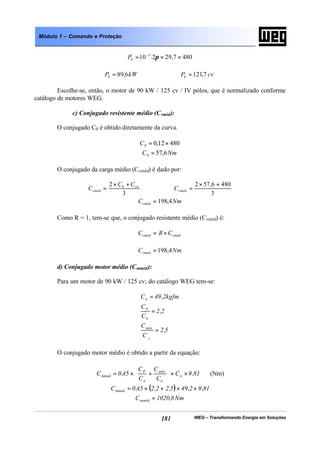 WEG – Transformando Energia em Soluções181
Módulo 1 – Comando e Proteção
4807,292.10 3
××= −
πbP
6,89 kWPb = 7,121 cvPb =
Escolhe-se, então, o motor de 90 kW / 125 cv / IV pólos, que é normalizado conforme
catálogo de motores WEG.
c) Conjugado resistente médio (Crméd):
O conjugado C0 é obtido diretamente da curva.
48012,00 ×=C
NmC 6,570 =
O conjugado da carga médio (Ccméd) é dado por:
3
2 0 cn
cméd
CC
C
+×
=
3
4806,572 +×
=cmédC
NmCcméd 4,198=
Como R = 1, tem-se que, o conjugado resistente médio (Crméd) é:
cmédrméd CRC ×=
NmCrméd 4,198=
d) Conjugado motor médio (Cmméd):
Para um motor de 90 kW / 125 cv; do catálogo WEG tem-se:
5,2
C
C
2,2
C
C
kgfm2,49C
N
máx
n
P
n
=
=
=
O conjugado motor médio é obtido a partir da equação:
81,9C
C
C
C
C
45,0C n
n
máx
n
P
mméd ××





+×= (Nm)
( ) 81,92,495,22,245,0Cmméd ××+×=
Nm8,1020Cmméd =
 