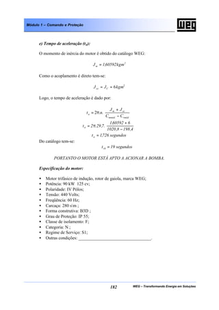 WEG – Transformando Energia em Soluções182
Módulo 1 – Comando e Proteção
e) Tempo de aceleração (ta):
O momento de inércia do motor é obtido do catálogo WEG:
2
m kgm60592,1J =
Como o acoplamento é direto tem-se:
2
6kgmJJ Cce ==
Logo, o tempo de aceleração é dado por:






−
+
π=
rmédmméd
cem
a
CC
JJ
.n.t 2






−
+
π=
4,1988,1020
660592,1
.7,29.2ta
segundos726,1ta =
Do catálogo tem-se:
segundos19trb =
PORTANTO O MOTOR ESTÁ APTO A ACIONAR A BOMBA.
Especificação do motor:
• Motor trifásico de indução, rotor de gaiola, marca WEG;
• Potência: 90 kW 125 cv;
• Polaridade: IV Pólos;
• Tensão: 440 Volts;
• Freqüência: 60 Hz;
• Carcaça: 280 sm ;
• Forma construtiva: B3D ;
• Grau de Proteção: IP 55;
• Classe de isolamento: F;
• Categoria: N ;
• Regime de Serviço: S1;
• Outras condições: _________________________________.
 