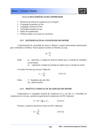 WEG – Transformando Energia em Soluções184
Módulo 1 – Comando e Proteção
2.9.2.4 CARACTERÍSTICAS DO COMPRESSOR
• Momento de inércia do compressor (Jc) em kgm2
;
• Conjugado de partida em Nm;
• Conjugado nominal em Nm;
• Velocidade nominal em rps;
• Dados do acoplamento;
• Esforços radiais e/ou axiais (se existirem).
2.9.3 DETERMINAÇÃO DA VELOCIDADE DO MOTOR
A determinação da velocidade do motor é idêntica à aquela determinada anteriormente
para ventiladores e bombas. Vamos apenas recordar as fórmulas, ou seja:
N
C
n
n
R =
Onde: nC – representa a rotação de saída do redutor que é a rotação do ventilador
ou da bomba;
nN – representa a rotação de entrada do redutor que é a rotação do motor.
A rotação síncrona (ns) em rps é dada por:
p
f
nS
2
= (2.9.3.3)
Onde: f = freqüência da rede (Hz);
2p = pares de pólos.
2.9.4 POTÊNCIA NOMINAL OU DE SERVIÇO DO MOTOR
Conhecendo-se o conjugado nominal do compressor (Ccn) em Nm e a velocidade do
compressor (nC) em rps, a potência requerida pelo compressor em kW é dada por:
cnCc CnP ...2.10 3
π−
= (2.9.4.1)
Portanto, a potência nominal do motor em kW é dada por:
ac
c
n
P
P
η
= (2.9.4.2)
 