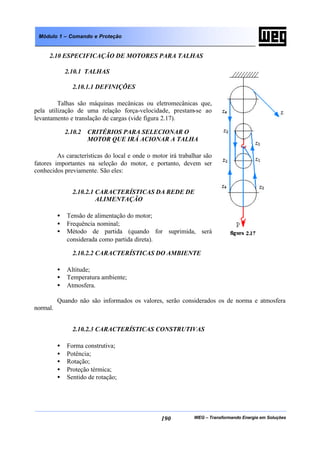 WEG – Transformando Energia em Soluções190
Módulo 1 – Comando e Proteção
2.10 ESPECIFICAÇÃO DE MOTORES PARA TALHAS
2.10.1 TALHAS
2.10.1.1 DEFINIÇÕES
Talhas são máquinas mecânicas ou eletromecânicas que,
pela utilização de uma relação força-velocidade, prestam-se ao
levantamento e translação de cargas (vide figura 2.17).
2.10.2 CRITÉRIOS PARA SELECIONAR O
MOTOR QUE IRÁ ACIONAR A TALHA
As características do local e onde o motor irá trabalhar são
fatores importantes na seleção do motor, e portanto, devem ser
conhecidos previamente. São eles:
2.10.2.1 CARACTERÍSTICAS DA REDE DE
ALIMENTAÇÃO
• Tensão de alimentação do motor;
• Frequência nominal;
• Método de partida (quando for suprimida, será
considerada como partida direta).
2.10.2.2 CARACTERÍSTICAS DO AMBIENTE
• Altitude;
• Temperatura ambiente;
• Atmosfera.
Quando não são informados os valores, serão considerados os de norma e atmosfera
normal.
2.10.2.3 CARACTERÍSTICAS CONSTRUTIVAS
• Forma construtiva;
• Potência;
• Rotação;
• Proteção térmica;
• Sentido de rotação;
 