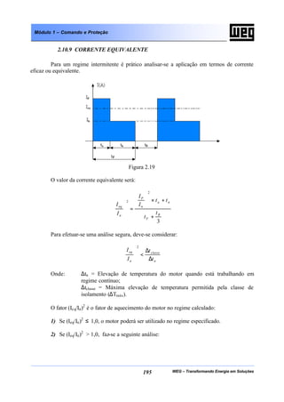 WEG – Transformando Energia em Soluções195
Módulo 1 – Comando e Proteção
2.10.9 CORRENTE EQUIVALENTE
Para um regime intermitente é prático analisar-se a aplicação em termos de corrente
eficaz ou equivalente.
Figura 2.19
O valor da corrente equivalente será:
3
2
2
R
F
na
n
P
n
eq
t
t
tt
I
I
I
I
+
+×







=







Para efetuar-se uma análise segura, deve-se considerar:
n
classe
n
eq
t
t
I
I
∆
∆
<







2
Onde: ∆tn = Elevação de temperatura do motor quando está trabalhando em
regime contínuo;
∆tclasse = Máxima elevação de temperatura permitida pela classe de
isolamento (∆Tmáx).
O fator (Ieq/In)2
é o fator de aquecimento do motor no regime calculado:
1) Se (Ieq/In)2
≤ 1,0, o motor poderá ser utilizado no regime especificado.
2) Se (Ieq/In)2
> 1,0, faz-se a seguinte análise:
 