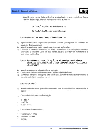 WEG – Transformando Energia em Soluções196
Módulo 1 – Comando e Proteção
• Considerando que os dados utilizados no cálculo da corrente equivalente foram
obtidos do catálogo, onde os motores são classe B, tem-se:
Se (Ieq/In)2
≤ 1,25 - Usar motor classe F;
Se (Ieq/In)2
≤ 1,56 - Usar motor classe H.
2.10.10 ROTEIRO DE ESPECIFICAÇÃO DO MOTOR
a) A partir dos dados da carga (talha) escolhe-se o motor que supõe-se irá satisfazer as
condições de acionamento;
b) A partir dos dados do motor calcula-se o tempo de aceleração;
c) Calculado o tempo de aceleração do motor, é verificada se a condição de corrente
equivalente é satisfeita. Caso isto não ocorra, deve-se escolher um motor maior e
fazer nova verificação;
2.10.11 ROTEIRO DE ESPECIFICAÇÃO DO MOTOR QUANDO NÃO SE
CONHECE OS DADOS PARA O CÁLCULO DA CORRENTE MÁXIMA
ADMISSÍVEL
a) A partir dos dados da talha escolhe-se o motor;
b) Calcula-se a corrente equivalente caso o regime seja intermitente;
c) A potência adequada ao regime será aquela cuja corrente nominal for semelhante à
corrente equivalente calculada em b).
2.10.12 EXEMPLO
a) Dimensionar um motor que aciona uma talha com as características apresentadas a
seguir:
1) Características da rede de alimentação:
• U = 220 V;
• f = 60 Hz;
• Partida direta.
2) Características do ambiente:
• Temperatura < 40º
C;
• Altitude < 1000 m;
• Normal.
 