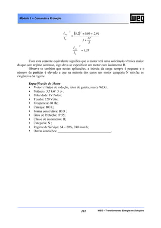 WEG – Transformando Energia em Soluções201
Módulo 1 – Comando e Proteção
( )
3
12
3
91,209,02,8
I
I 22
n
eq
+
+×
=





28,1
I
I
2
n
eq
=







Com esta corrente equivalente significa que o motor terá uma solicitação térmica maior
do que com regime contínuo, logo deve-se especificar um motor com isolamento H.
Observa-se também que nestas aplicações, a inércia da carga sempre é pequena e o
número de partidas é elevado e que na maioria dos casos um motor categoria N satisfaz as
exigências do regime.
Especificação do Motor
• Motor trifásico de indução, rotor de gaiola, marca WEG;
• Potência: 3,7 kW 5 cv;
• Polaridade: IV Pólos;
• Tensão: 220 Volts;
• Freqüência: 60 Hz;
• Carcaça: 100 L;
• Forma construtiva: B3D ;
• Grau de Proteção: IP 55;
• Classe de isolamento: H;
• Categoria: N ;
• Regime de Serviço: S4 – 20%, 240 man/h;
• Outras condições: _________________________________.
 