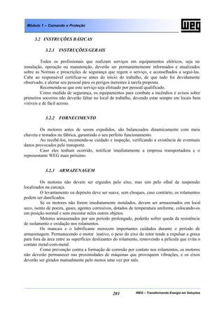 WEG – Transformando Energia em Soluções203
Módulo 1 – Comando e Proteção
3.2 INSTRUÇÕES BÁSICAS
3.2.1 INSTRUÇÕES GERAIS
Todos os profissionais que realizam serviços em equipamentos elétricos, seja na
instalação, operação ou manutenção, deverão ser permanentemente informados e atualizados
sobre as Normas e prescrições de segurança que regem o serviço, e aconselhados a seguí-las.
Cabe ao responsável certificar-se antes do início do trabalho, de que tudo foi devidamente
observado, e alertar seu pessoal para os perigos inerentes à tarefa proposta.
Recomenda-se que este serviço seja efetuado por pessoal qualificado.
Como medida de segurança, os equipamentos para combate a incêndios e avisos sobre
primeiros socorros não deverão faltar no local de trabalho, devendo estar sempre em locais bem
visíveis e de fácil acesso.
3.2.2 FORNECIMENTO
Os motores antes de serem expedidos, são balanceados dinamicamente com meia
chaveta e testados na fábrica, garantindo o seu perfeito funcionamento.
Ao recebê-los, recomenda-se cuidado e inspeção, verificando a existência de eventuais
danos provocados pelo transporte.
Caso eles tenham ocorrido, notificar imediatamente a empresa transportadora e o
representante WEG mais próximo.
3.2.3 ARMAZENAGEM
Os motores não devem ser erguidos pelo eixo, mas sim pelo olhal de suspensão
localizados na carcaça.
O levantamento ou depósito deve ser suave, sem choques, caso contrário, os rolamentos
podem ser danificados.
Se os motores não forem imediatamente instalados, devem ser armazenados em local
seco, isento de poeira, gases, agentes corrosivos, dotados de temperatura uniforme, colocando-os
em posição normal e sem encostar neles outros objetos.
Motores armazenados por um período prolongado, poderão sofrer queda da resistência
de isolamento e oxidação nos rolamentos.
Os mancais e o lubrificante merecem importantes cuidados durante o período de
armazenagem. Permanecendo o motor inativo, o peso do eixo do rotor tende a expulsar a graxa
para fora da área entre as superfícies deslizantes do rolamento, removendo a película que evita o
contato metal-com-metal.
Como prevenção contra a formação de corrosão por contato nos rolamentos, os motores
não deverão permanecer nas proximidades de máquinas que provoquem vibrações, e os eixos
deverão ser girados manualmente pelo menos uma vez por mês.
 