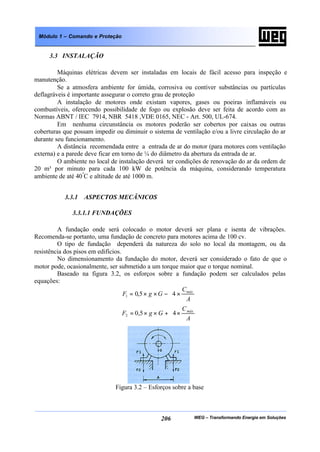 WEG – Transformando Energia em Soluções206
Módulo 1 – Comando e Proteção
3.3 INSTALAÇÃO
Máquinas elétricas devem ser instaladas em locais de fácil acesso para inspeção e
manutenção.
Se a atmosfera ambiente for úmida, corrosiva ou contiver substâncias ou partículas
deflagráveis é importante assegurar o correto grau de proteção
A instalação de motores onde existam vapores, gases ou poeiras inflamáveis ou
combustíveis, oferecendo possibilidade de fogo ou explosão deve ser feita de acordo com as
Normas ABNT / IEC 7914, NBR 5418 ,VDE 0165, NEC - Art. 500, UL-674.
Em nenhuma circunstância os motores poderão ser cobertos por caixas ou outras
coberturas que possam impedir ou diminuir o sistema de ventilação e/ou a livre circulação do ar
durante seu funcionamento.
A distância recomendada entre a entrada de ar do motor (para motores com ventilação
externa) e a parede deve ficar em torno de ¼ do diâmetro da abertura da entrada de ar.
O ambiente no local de instalação deverá ter condições de renovação do ar da ordem de
20 m³ por minuto para cada 100 kW de potência da máquina, considerando temperatura
ambiente de até 40º
C e altitude de até 1000 m.
3.3.1 ASPECTOS MECÂNICOS
3.3.1.1 FUNDAÇÕES
A fundação onde será colocado o motor deverá ser plana e isenta de vibrações.
Recomenda-se portanto, uma fundação de concreto para motores acima de 100 cv.
O tipo de fundação dependerá da natureza do solo no local da montagem, ou da
resistência dos pisos em edifícios.
No dimensionamento da fundação do motor, deverá ser considerado o fato de que o
motor pode, ocasionalmente, ser submetido a um torque maior que o torque nominal.
Baseado na figura 3.2, os esforços sobre a fundação podem ser calculados pelas
equações:






×−××=
A
C
GgF máx
45,01






×+××=
A
C
GgF máx
45,02
Figura 3.2 – Esforços sobre a base
 