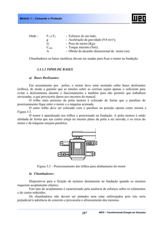 WEG – Transformando Energia em Soluções207
Módulo 1 – Comando e Proteção
Onde : F1 e F2 - Esforços de um lado;
g - Aceleração da gravidade (9.8 m/s²);
G - Peso do motor (Kg);
Cmáx - Torque máximo (Nm);
A - Obtido do desenho dimensional do motor (m);
Chumbadores ou bases metálicas devem ser usadas para fixar o motor na fundação.
3.3.1.2 TIPOS DE BASES
a) Bases Deslizantes:
Em acionamento por polias, o motor deve estar montado sobre bases deslizantes
(trilhos), de modo a garantir que as tensões sobre as correias sejam apenas o suficiente para
evitar o deslizamento durante o funcionamento e também para não permitir que trabalhem
enviesadas, o que provocaria danos aos encostos do mancal.
O trilho mais próximo da polia motora é colocado de forma que o parafuso de
posicionamento fique entre o motor e a máquina acionada.
O outro trilho deve ser colocado com o parafuso na posição oposta como mostra a
Figura 3.3.
O motor é aparafusado nos trilhos e posicionado na fundação. A polia motora é então
alinhada de forma que seu centro esteja no mesmo plano da polia a ser movida, e os eixos do
motor e da máquina estejam paralelos.
Figura 3.3 – Posicionamento dos trilhos para alinhamento do motor
b) Chumbadores:
Dispositivos para a fixação de motores diretamente na fundação quando os mesmos
requerem acoplamento elástico.
Este tipo de acoplamento é caracterizado pela ausência de esforços sobre os rolamentos
e de custos reduzidos.
Os chumbadores não devem ser pintados nem estar enferrujados pois isto seria
prejudicial à aderência do concreto e provocaria o afrouxamento dos mesmos.
 