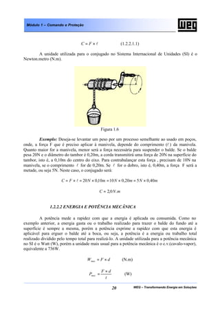 WEG – Transformando Energia em Soluções20
Módulo 1 – Comando e Proteção
l×= FC (1.2.2.1.1)
A unidade utilizada para o conjugado no Sistema Internacional de Unidades (SI) é o
Newton.metro (N.m).
Figura 1.6
Exemplo: Deseja-se levantar um peso por um processo semelhante ao usado em poços,
onde, a força F que é preciso aplicar à manivela, depende do comprimento (l ) da manivela.
Quanto maior for a manivela, menor será a força necessária para suspender o balde. Se o balde
pesa 20N e o diâmetro do tambor é 0,20m, a corda transmitirá uma força de 20N na superfície do
tambor, isto é, a 0,10m do centro do eixo. Para contrabalançar esta força , precisam de 10N na
manivela, se o comprimento l for de 0,20m. Se l for o dobro, isto é, 0,40m, a força F será a
metade, ou seja 5N. Neste caso, o conjugado será:
mNmNmNFC 40,0520,01010,020 ×=×=×=×= l
mNC .0,2=
1.2.2.2 ENERGIA E POTÊNCIA MECÂNICA
A potência mede a rapidez com que a energia é aplicada ou consumida. Como no
exemplo anterior, a energia gasta ou o trabalho realizado para trazer o balde do fundo até a
superfície é sempre a mesma, porém a potência exprime a rapidez com que esta energia é
aplicável para erguer o balde até a boca, ou seja, a potência é a energia ou trabalho total
realizado dividido pelo tempo total para realizá-lo. A unidade utilizada para a potência mecânica
no SI é o Watt (W), porém a unidade mais usual para a potência mecânica é o c.v.(cavalo-vapor),
equivalente a 736W.
dFWmec ×= (N.m)
t
dF
Pmec
×
= (W)
 