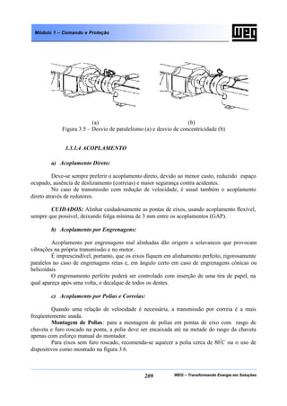 WEG – Transformando Energia em Soluções209
Módulo 1 – Comando e Proteção
(a) (b)
Figura 3.5 – Desvio de paralelismo (a) e desvio de concentricidade (b)
3.3.1.4 ACOPLAMENTO
a) Acoplamento Direto:
Deve-se sempre preferir o acoplamento direto, devido ao menor custo, reduzido espaço
ocupado, ausência de deslizamento (correias) e maior segurança contra acidentes.
No caso de transmissão com redução de velocidade, é usual também o acoplamento
direto através de redutores.
CUIDADOS: Alinhar cuidadosamente as pontas de eixos, usando acoplamento flexível,
sempre que possível, deixando folga mínima de 3 mm entre os acoplamentos (GAP).
b) Acoplamento por Engrenagens:
Acoplamento por engrenagens mal alinhadas dão origem a solavancos que provocam
vibrações na própria transmissão e no motor.
É imprescindível, portanto, que os eixos fiquem em alinhamento perfeito, rigorosamente
paralelos no caso de engrenagens retas e, em ângulo certo em caso de engrenagens cônicas ou
helicoidais.
O engrenamento perfeito poderá ser controlado com inserção de uma tira de papel, na
qual apareça após uma volta, o decalque de todos os dentes.
c) Acoplamento por Polias e Correias:
Quando uma relação de velocidade é necessária, a transmissão por correia é a mais
freqüentemente usada.
Montagem de Polias: para a montagem de polias em pontas de eixo com rasgo de
chaveta e furo roscado na ponta, a polia deve ser encaixada até na metade do rasgo da chaveta
apenas com esforço manual do montador.
Para eixos sem furo roscado, recomenda-se aquecer a polia cerca de 80º
C ou o uso de
dispositivos como mostrado na figura 3.6.
 