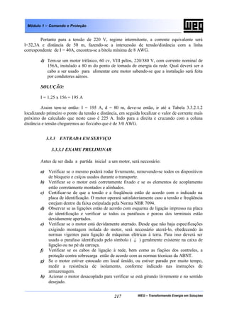 WEG – Transformando Energia em Soluções217
Módulo 1 – Comando e Proteção
Portanto para a tensão de 220 V, regime intermitente, a corrente equivalente será
I=32,3A e distância de 50 m, fazendo-se a intercessão de tensão/distância com a linha
correspondente de I = 40A, encontra-se a bitola mínima de 8 AWG.
4) Tem-se um motor trifásico, 60 cv, VIII pólos, 220/380 V, com corrente nominal de
156A, instalado a 80 m do ponto de tomada de energia da rede. Qual deverá ser o
cabo a ser usado para alimentar este motor sabendo-se que a instalação será feita
por condutores aéreos.
SOLUÇÃO:
I = 1,25 x 156 = 195 A
Assim tem-se então: I = 195 A, d = 80 m, deve-se então, ir até a Tabela 3.3.2.1.2
localizando primeiro o ponto da tensão e distância, em seguida localizar o valor de corrente mais
próximo do calculado que neste caso é 225 A. Indo para a direita e cruzando com a coluna
distância e tensão chegaremos ao fio/cabo que é de 3/0 AWG.
3.3.3 ENTRADA EM SERVIÇO
3.3.3.1 EXAME PRELIMINAR
Antes de ser dada a partida inicial a um motor, será necessário:
a) Verificar se o mesmo poderá rodar livremente, removendo-se todos os dispositivos
de bloqueio e calços usados durante o transporte.
b) Verificar se o motor está corretamente fixado e se os elementos de acoplamento
estão corretamente montados e alinhados.
c) Certificar-se de que a tensão e a freqüência estão de acordo com o indicado na
placa de identificação. O motor operará satisfatoriamente caso a tensão e freqüência
estejam dentro da faixa estipulada pela Norma NBR 7094.
d) Observar se as ligações estão de acordo com esquema de ligação impresso na placa
de identificação e verificar se todos os parafusos e porcas dos terminais estão
devidamente apertados.
e) Verificar se o motor está devidamente aterrado. Desde que não haja especificações
exigindo montagem isolada do motor, será necessário aterrá-lo, obedecendo às
normas vigentes para ligação de máquinas elétricas à terra. Para isso deverá ser
usado o parafuso identificado pelo símbolo ( ) geralmente existente na caixa de
ligação ou no pé da carcaça.
f) Verificar se os cabos de ligação à rede, bem como as fiações dos controles, a
proteção contra sobrecarga estão de acordo com as normas técnicas da ABNT.
g) Se o motor estiver estocado em local úmido, ou estiver parado por muito tempo,
medir a resistência de isolamento, conforme indicado nas instruções de
armazenagem.
h) Acionar o motor desacoplado para verificar se está girando livremente e no sentido
desejado.
 