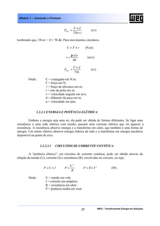 WEG – Transformando Energia em Soluções21
Módulo 1 – Comando e Proteção
t
dF
Pmec
×
×
=
736
(cv)
lembrando que, 1N.m = 1J = W.∆t. Para movimentos circulares.
rFC ×= (N.m)
60
.. nd
v
π
= (m/s)
736
dF
Pmec
×
= (cv)
Onde: C = conjugado em N.m;
F = força em N;
l = braço de alavanca em m;
r = raio da polia em m;
v = velocidade angular em m/s;
d = diâmetro da peça em m;
n = velocidade em rpm.
1.2.2.3 ENERGIA E POTÊNCIA ELÉTRICA
Embora a energia seja uma só, ela pode ser obtida de formas diferentes. Se ligar uma
resistência a uma rede elétrica com tensão, passará uma corrente elétrica que irá aquecer a
resistência. A resistência absorve energia e a transforma em calor, que também é uma forma de
energia. Um motor elétrico absorve energia elétrica da rede e a transforma em energia mecânica
disponível na ponta do eixo.
1.2.2.3.1 CIRCUITOS DE CORRENTE CONTÍNUA
A “potência elétrica”, em circuitos de corrente contínua, pode ser obtida através da
relação da tensão (U), corrente (I) e resistência (R), envolvidas no circuito, ou seja:
2
2
IRP
R
U
PIUP ×==×= (W)
Onde: U = tensão em volt;
I = corrente em ampères;
R = resistência em ohm;
P = potência média em watt.
 