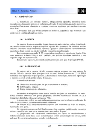 WEG – Transformando Energia em Soluções219
Módulo 1 – Comando e Proteção
3.4 MANUTENÇÃO
A manutenção dos motores elétricos, adequadamente aplicados, resume-se numa
inspeção periódica quanto a níveis de isolamento, elevação de temperatura, desgastes excessivos,
correta lubrificação dos rolamentos e eventuais exames no ventilador, para verificar o correto
fluxo de ar.
A frequência com que devem ser feitas as inspeções, depende do tipo de motor e das
condições do local de aplicação do motor.
3.4.1 LIMPEZA
Os motores devem ser mantidos limpos, isentos de poeira, detritos e óleos. Para limpá-
los, deve-se utilizar escovas ou panos limpos de algodão. Se a poeira não for abrasiva, deve-se
utilizar o jateamento de ar comprimido, soprando a poeira da tampa defletora e eliminando toda
acumulação de pó contida nas pás do ventilador e nas aletas de refrigeração.
Em motores com proteção IP 55, recomenda-se uma limpeza na caixa de ligação. Esta
deve apresentar os bornes limpos, sem oxidação, em perfeitas condições mecânicas e sem
depósitos de pó nos espaços vazios.
Em ambiente agressivo, recomenda-se utilizar motores com grau de proteção IPW 55.
3.4.2 LUBRIFICAÇÃO
Os motores até a carcaça 160 não possuem graxeira, enquanto que para motores da
carcaça 160 até a carcaça 200 o pino graxeira é opcional. Acima desta carcaça (225 à 355) é
normal de linha a presença do pino graxeira. A finalidade de manutenção, neste caso, é prolongar
o máximo possível, a vida útil do sistema de mancais.
A manutenção abrange :
a) Observação do estado geral em que se encontram os mancais;
b) Lubrificação e limpeza;
c) Exame minucioso dos rolamentos.
O controle de temperatura num mancal também faz parte da manutenção de rotina.
Sendo o mancal lubrificado com graxas apropriadas, conforme recomendado no item 3.4.2.2, a
temperatura de trabalho não deverá ultrapassar 70º
C.
A temperatura poderá ser controlada permanentemente com termômetros, colocados do
lado de fora do mancal, ou com termoelementos embutidos.
Os motores WEG são normalmente equipados com rolamentos de esfera ou de rolos,
lubrificados com graxa.
Os rolamentos devem ser lubrificados para evitar o contato metálico entre os corpos
rolantes e também para proteger os mesmos contra a corrosão e desgaste.
As propriedades dos lubrificantes deterioram-se em virtude de envelhecimento e
trabalho mecânico, além disso, todos os lubrificantes sofrem contaminação em serviço, razão
pela qual devem ser completados ou trocados periodicamente.
 