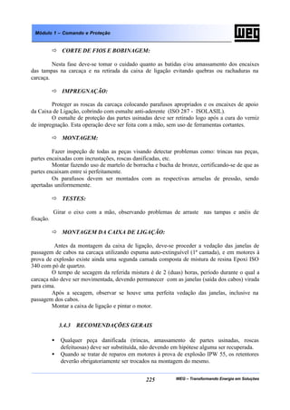 WEG – Transformando Energia em Soluções225
Módulo 1 – Comando e Proteção
ð CORTE DE FIOS E BOBINAGEM:
Nesta fase deve-se tomar o cuidado quanto as batidas e/ou amassamento dos encaixes
das tampas na carcaça e na retirada da caixa de ligação evitando quebras ou rachaduras na
carcaça.
ð IMPREGNAÇÃO:
Proteger as roscas da carcaça colocando parafusos apropriados e os encaixes de apoio
da Caixa de Ligação, cobrindo com esmalte anti-aderente (ISO 287 - ISOLASIL).
O esmalte de proteção das partes usinadas deve ser retirado logo após a cura do verniz
de impregnação. Esta operação deve ser feita com a mão, sem uso de ferramentas cortantes.
ð MONTAGEM:
Fazer inspeção de todas as peças visando detectar problemas como: trincas nas peças,
partes encaixadas com incrustações, roscas danificadas, etc.
Montar fazendo uso de martelo de borracha e bucha de bronze, certificando-se de que as
partes encaixam entre si perfeitamente.
Os parafusos devem ser montados com as respectivas arruelas de pressão, sendo
apertadas uniformemente.
ð TESTES:
Girar o eixo com a mão, observando problemas de arraste nas tampas e anéis de
fixação.
ð MONTAGEM DA CAIXA DE LIGAÇÃO:
Antes da montagem da caixa de ligação, deve-se proceder a vedação das janelas de
passagem de cabos na carcaça utilizando espuma auto-extinguível (1ª camada), e em motores à
prova de explosão existe ainda uma segunda camada composta de mistura de resina Epoxi ISO
340 com pó de quartzo.
O tempo de secagem da referida mistura é de 2 (duas) horas, período durante o qual a
carcaça não deve ser movimentada, devendo permanecer com as janelas (saída dos cabos) virada
para cima.
Após a secagem, observar se houve uma perfeita vedação das janelas, inclusive na
passagem dos cabos.
Montar a caixa de ligação e pintar o motor.
3.4.3 RECOMENDAÇÕES GERAIS
• Qualquer peça danificada (trincas, amassamento de partes usinadas, roscas
defeituosas) deve ser substituída, não devendo em hipótese alguma ser recuperada.
• Quando se tratar de reparos em motores à prova de explosão IPW 55, os retentores
deverão obrigatoriamente ser trocados na montagem do mesmo.
 