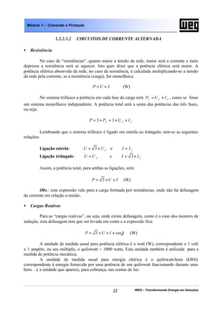 WEG – Transformando Energia em Soluções22
Módulo 1 – Comando e Proteção
1.2.2.3.2 CIRCUITOS DE CORRENTE ALTERNADA
• Resistência
No caso de “resistências”, quanto maior a tensão da rede, maior será a corrente e mais
depressa a resistência será se aquecer. Isto quer dizer que a potência elétrica será maior. A
potência elétrica absorvida da rede, no caso da resistência, é calculada multiplicando-se a tensão
da rede pela corrente, se a resistência (carga), for monofásica.
IUP ×= (W)
No sistema trifásico a potência em cada fase da carga será fff IUP ×= , como se fosse
um sistema monofásico independente. A potência total será a soma das potências das três fases,
ou seja:
fff IUPP ××=×= 33
Lembrando que o sistema trifásico é ligado em estrela ou triângulo, tem-se as seguintes
relações:
Ligação estrela: fUU ×= 3 e fII =
Ligação triângulo: fUU = e fII ×= 3
Assim, a potência total, para ambas as ligações, será:
IUP ××= 3 (W)
Obs.: esta expressão vale para a carga formada por resistências, onde não há defasagem
da corrente em relação a tensão.
• Cargas Reativas
Para as “cargas reativas”, ou seja, onde existe defasagem, como é o caso dos motores de
indução, esta defasagem tem que ser levada em conta e a expressão fica:
ϕcos3 ×××= IUP (W)
A unidade de medida usual para potência elétrica é o watt (W), correspondente a 1 volt
x 1 ampère, ou seu múltiplo, o quilowatt = 1000 watts. Esta unidade também é utilizada para a
medida de potência mecânica.
A unidade de medida usual para energia elétrica é o quilowatt-hora (kWh)
correspondente à energia fornecida por uma potência de um quilowatt funcionando durante uma
hora – é a unidade que aparece, para cobrança, nas contas de luz.
 