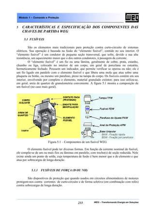 WEG – Transformando Energia em Soluções233
Módulo 1 – Comando e Proteção
5 CARACTERÍSTICAS E ESPECIFICAÇÃO DOS COMPONENTES DAS
CHAVES DE PARTIDA WEG
5.1 FUSÍVEIS
São os elementos mais tradicionais para proteção contra curto-circuito de sistemas
elétricos. Sua operação é baseada na fusão do “elemento fusível”, contido no seu interior. O
“elemento fusível” é um condutor de pequena seção transversal, que sofre, devido a sua alta
resistência, um aquecimento maior que o dos outros condutores, à passagem da corrente.
O “elemento fusível” é um fio ou uma lâmina, geralmente de cobre, prata, estanho,
chumbo ou liga, colocado no interior de um corpo, em geral de porcelana ou esteatita,
hermeticamente fechado. Possuem um indicador, que permite verificar se operou ou não; ele é
um fio ligado em paralelo com o elemento fusível e que libera uma mola que atua sobre uma
plaqueta ou botão, ou mesmo um parafuso, preso na tampa do corpo. Os fusíveis contém em seu
interior, envolvendo por completo o elemento, material granulado extintor; para isso utiliza-se,
em geral, areia de quartzo de granulometria conveniente. A figura 5.1 mostra a composição de
um fusível (no caso mais geral).
Figura 5.1 – Componentes de um fusível WEG
O elemento fusível pode ter diversas formas. Em função da corrente nominal do fusível,
ele compõe-se de um ou mais fios ou lâminas em paralelo, com trecho(s) de seção reduzida. Nele
existe ainda um ponto de solda, cuja temperatura de fusão é bem menor que a do elemento e que
atua por sobrecargas de longa duração.
5.1.1 FUSÍVEIS DE FORÇA (D OU NH)
São dispositivos de proteção que quando usados em circuitos alimentadores de motores
protegem-nos contra correntes de curto-circuito e de forma seletiva (em combinação com relés)
contra sobrecargas de longa duração.
 