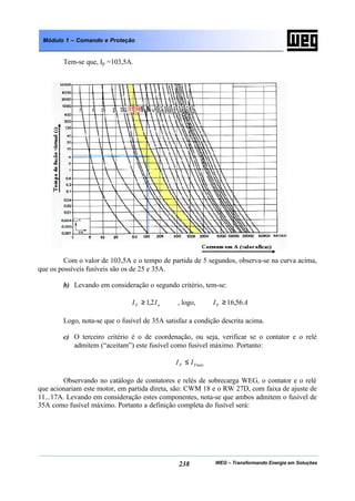 WEG – Transformando Energia em Soluções238
Módulo 1 – Comando e Proteção
Tem-se que, Ip =103,5A.
Com o valor de 103,5A e o tempo de partida de 5 segundos, observa-se na curva acima,
que os possíveis fusíveis são os de 25 e 35A.
b) Levando em consideração o segundo critério, tem-se:
nF II 2,1≥ , logo, AIF 56,16≥
Logo, nota-se que o fusível de 35A satisfaz a condição descrita acima.
c) O terceiro critério é o de coordenação, ou seja, verificar se o contator e o relé
admitem (“aceitam”) este fusível como fusível máximo. Portanto:
FmáxF II ≤
Observando no catálogo de contatores e relés de sobrecarga WEG, o contator e o relé
que acionariam este motor, em partida direta, são: CWM 18 e o RW 27D, com faixa de ajuste de
11...17A. Levando em consideração estes componentes, nota-se que ambos admitem o fusível de
35A como fusível máximo. Portanto a definição completa do fusível será:
 
