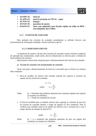 WEG – Transformando Energia em Soluções239
Módulo 1 – Comando e Proteção
• 03 FDW 35; (fusível)
• 03 APW 63; (anel de proteção ou CPF 63 – capa)
• 03 TFW 63; (tampa)
• 03 PAW 35; (parafuso de ajuste)
• 03 BAW 63. (base com adaptador para fixação rápida em trilho ou BSW –
sem adaptador para trilho)
5.1.2 FUSÍVEIS DE COMANDO
Para proteção dos circuitos de comando normalmente se utilizam fusíveis com
características de interrupção retardada e forma construtiva tipo D.
5.1.2.1 DIMENSIONAMENTO
As potências de regime e de pico dos circuitos de comando variam conforme seqüência
de operação dos componentes, sendo assim, deve-se dimensionar os fusíveis para o instante de
maior potência de consumo.
Basicamente existem duas situações para o dimensionamento dos fusíveis de comando:
a) Circuito de comando sem transformador de comando.
Neste caso para o dimensionamento de fusíveis é necessário que se observe no mínimo
duas condições:
• Deve-se escolher um fusível com corrente nominal (IF) superior à corrente em
regime (IR) do circuito de comando.
RF II >
sendo:
c
R
R
U
S
I = ,
Onde: SR = Somatória das potências aparentes dos contatores ligados (em regime)
no instante em referência.
Uc = Tensão de comando do circuito.
• O fusível escolhido para a condição anterior deve suportar as correntes de pico (Ip)
do circuito de comando durante o tempo de ligação (T) dos contatores. Para se
verificar esta condição entra-se no gráfico de fusíveis com a corrente (Ip) e com o
tempo mínimo de atuação do fusível (T).
sendo:
c
P
P
U
S
I = ,
Onde: SP = é o somatório das potências aparentes de pico em regime dos
contatores no instante em referência
 
