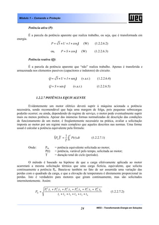 WEG – Transformando Energia em Soluções24
Módulo 1 – Comando e Proteção
Potência ativa (P):
É a parcela da potência aparente que realiza trabalho, ou seja, que é transformada em
energia.
ϕcos3 ×××= IUP (W) (1.2.2.6.2)
ou, ϕcos×= SP (W) (1.2.2.6.3)
Potência reativa (Q):
É a parcela da potência aparente que “não” realiza trabalho. Apenas é transferida e
armazenada nos elementos passivos (capacitores e indutores) do circuito.
ϕsen3 ×××= IUQ (v.a.r.) (1.2.2.6.4)
ϕsen×= SQ (v.a.r.) (1.2.2.6.5)
1.2.2.7 POTÊNCIA EQUIVALENTE
Evidentemente um motor elétrico deverá suprir à máquina acionada a potência
necessária, sendo recomendável que haja uma margem de folga, pois pequenas sobrecargas
poderão ocorrer; ou ainda, dependendo do regime de serviço, o motor pode eventualmente suprir
mais ou menos potência. Apesar das inúmeras formas normalizadas de descrição das condições
de funcionamento de um motor, é freqüentemente necessário na prática, avaliar a solicitação
imposta ao motor por um regime mais complexo que aqueles descritos nas normas. Uma forma
usual é calcular a potência equivalente pela fórmula:
( ) ∫=
T
m dttP
T
P
0
2
).(
1
(1.2.2.7.1)
Onde: Pm = potência equivalente solicitada ao motor;
P(t) = potência, variável pelo tempo, solicitada ao motor;
T = duração total do ciclo (período).
O método é baseado na hipótese de que a carga efetivamente aplicada ao motor
acarretará a mesma solicitação térmica que uma carga fictícia, equivalente, que solicita
continuamente a potência Pm. Baseia-se também no fato de ser assumida uma variação das
perdas com o quadrado da carga, e que a elevação de temperatura é diretamente proporcional às
perdas. Isto é verdadeiro para motores que giram continuamente, mas são solicitados
intermitentemente. Assim:
654321
6
2
65
2
54
2
43
2
32
2
21
2
1 ......
tttttt
tPtPtPtPtPtP
Pm
+++++
+++++
= (1.2.2.7.2)
 
