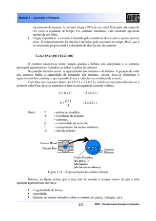 WEG – Transformando Energia em Soluções252
Módulo 1 – Comando e Proteção
crescimento da mesma. A corrente chega a 95% de seu valor final após um tempo de
três vezes a constante de tempo. Em sistemas industriais, esta constante apresenta
valores de até 15ms.
§ Cargas capacitivas: a corrente é limitada pela resistência do circuito e podem ocorrer
picos. O comportamento do circuito é definido pela constante de tempo, RxC, que é
inversamente proporcional à velocidade de decréscimo da corrente.
5.2.6.2 ESTADO FECHADO
O contator encontra-se nesta posição quando a bobina está energizada e os contatos
principais encontram-se fechados em todos os pólos do contator.
Na posição fechado ocorre o aquecimento dos contatos e da bobina. A geração de calor
nos contatos limita a capacidade de condução dos mesmos. Assim, deve-se minimizar o
aquecimento dos contatos, o que é possível com a redução da resistência de contato.
Com base nas equações abaixo (5.2.6.2.1 e 5.2.6.2.2), conclui-se que para diminuir-se a
potência calorífica, deve-se aumentar a área de passagem da corrente elétrica:
2
IRP ×= (5.2.6.2.1)
A
l
R
×
=
ρ
(5.2.6.2.1)
Onde: P = potência calorífica;
R = resistência de contato;
I = corrente;
ρ = resistividade do material;
l = comprimento da seção condutora;
A = área de contato.
Figura 5.11 – Representação do contato elétrico
Nota-se, na figura acima, que a área real de contato é sempre menor do que a área
aparente (geométrica) devido a:
§ irregularidade de forma;
§ rugosidade;
§ depósito de corpos estranhos sobre o contato (pó, graxa, oxidação, etc.).
 