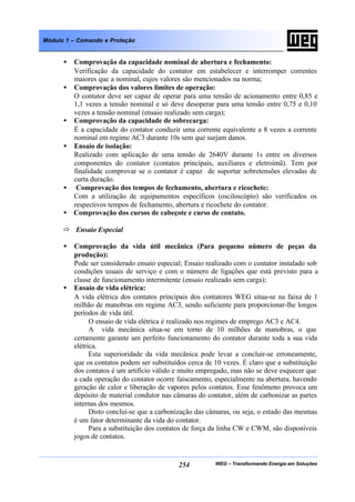 WEG – Transformando Energia em Soluções254
Módulo 1 – Comando e Proteção
• Comprovação da capacidade nominal de abertura e fechamento:
Verificação da capacidade do contator em estabelecer e interromper correntes
maiores que a nominal, cujos valores são mencionados na norma;
• Comprovação dos valores limites de operação:
O contator deve ser capaz de operar para uma tensão de acionamento entre 0,85 e
1,1 vezes a tensão nominal e só deve desoperar para uma tensão entre 0,75 e 0,10
vezes a tensão nominal (ensaio realizado sem carga);
• Comprovação da capacidade de sobrecarga:
É a capacidade do contator conduzir uma corrente equivalente a 8 vezes a corrente
nominal em regime AC3 durante 10s sem que surjam danos.
• Ensaio de isolação:
Realizado com aplicação de uma tensão de 2640V durante 1s entre os diversos
componentes do contator (contatos principais, auxiliares e eletroímã). Tem por
finalidade comprovar se o contator é capaz de suportar sobretensões elevadas de
curta duração.
• Comprovação dos tempos de fechamento, abertura e ricochete:
Com a utilização de equipamentos específicos (osciloscópio) são verificados os
respectivos tempos de fechamento, abertura e ricochete do contator.
• Comprovação dos cursos de cabeçote e curso de contato.
ð Ensaio Especial
• Comprovação da vida útil mecânica (Para pequeno número de peças da
produção):
Pode ser considerado ensaio especial; Ensaio realizado com o contator instalado sob
condições usuais de serviço e com o número de ligações que está previsto para a
classe de funcionamento intermitente (ensaio realizado sem carga);
• Ensaio de vida elétrica:
A vida elétrica dos contatos principais dos contatores WEG situa-se na faixa de 1
milhão de manobras em regime AC3, sendo suficiente para proporcionar-lhe longos
períodos de vida útil.
O ensaio de vida elétrica é realizado nos regimes de emprego AC3 e AC4.
A vida mecânica situa-se em torno de 10 milhões de manobras, o que
certamente garante um perfeito funcionamento do contator durante toda a sua vida
elétrica.
Esta superioridade da vida mecânica pode levar a concluir-se erroneamente,
que os contatos podem ser substituídos cerca de 10 vezes. É claro que a substituição
dos contatos é um artifício válido e muito empregado, mas não se deve esquecer que
a cada operação do contator ocorre faiscamento, especialmente na abertura, havendo
geração de calor e liberação de vapores pelos contatos. Esse fenômeno provoca um
depósito de material condutor nas câmaras do contator, além de carbonizar as partes
internas dos mesmos.
Disto conclui-se que a carbonização das câmaras, ou seja, o estado das mesmas
é um fator determinante da vida do contator.
Para a substituição dos contatos de força da linha CW e CWM, são disponíveis
jogos de contatos.
 