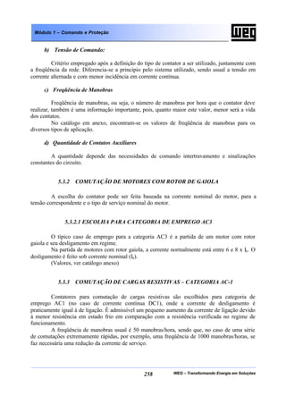 WEG – Transformando Energia em Soluções258
Módulo 1 – Comando e Proteção
b) Tensão de Comando:
Critério empregado após a definição do tipo de contator a ser utilizado, juntamente com
a freqüência da rede. Diferencia-se a princípio pelo sistema utilizado, sendo usual a tensão em
corrente alternada e com menor incidência em corrente contínua.
c) Freqüência de Manobras
Freqüência de manobras, ou seja, o número de manobras por hora que o contator deve
realizar, também é uma informação importante, pois, quanto maior este valor, menor será a vida
dos contatos.
No catálogo em anexo, encontram-se os valores de freqüência de manobras para os
diversos tipos de aplicação.
d) Quantidade de Contatos Auxiliares
A quantidade depende das necessidades de comando intertravamento e sinalizações
constantes do circuito.
5.3.2 COMUTAÇÃO DE MOTORES COM ROTOR DE GAIOLA
A escolha do contator pode ser feita baseada na corrente nominal do motor, para a
tensão correspondente e o tipo de serviço nominal do motor.
5.3.2.1 ESCOLHA PARA CATEGORIA DE EMPREGO AC3
O típico caso de emprego para a categoria AC3 é a partida de um motor com rotor
gaiola e seu desligamento em regime.
Na partida de motores com rotor gaiola, a corrente normalmente está entre 6 e 8 x Ie. O
desligamento é feito sob corrente nominal (Ie).
(Valores, ver catálogo anexo)
5.3.3 COMUTAÇÃO DE CARGAS RESISTIVAS – CATEGORIA AC-1
Contatores para comutação de cargas resistivas são escolhidos para categoria de
emprego AC1 (no caso de corrente contínua DC1), onde a corrente de desligamento é
praticamente igual à de ligação. É admissível um pequeno aumento da corrente de ligação devido
à menor resistência em estado frio em comparação com a resistência verificada no regime de
funcionamento.
A freqüência de manobras usual é 50 manobras/hora, sendo que, no caso de uma série
de comutações extremamente rápidas, por exemplo, uma freqüência de 1000 manobras/horas, se
faz necessária uma redução da corrente de serviço.
 