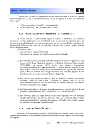 WEG – Transformando Energia em Soluções259
Módulo 1 – Comando e Proteção
É comum que circuitos de aquecimento sejam comutados com os pólos do contator
tripolar em paralelo. Assim, a corrente nominal de serviço em regime AC1 pode ser aumentada
como segue:
• 2 pólos em paralelo, 1,6xIe (AC1) em cada circuito;
• 3 pólos em paralelo, 2xIe (AC1) em cada circuito.
5.3.4 CHAVEAMENTO DE CAPACITORES – CATEGORIA AC-6b
Em baixas tensões, é relativamente segura e simples a interrupção das correntes
capacitivas. Um fato importante a ser considerado é que o capacitor não apresenta picos de
corrente, em seu desligamento, pois não procura conservar sua corrente. Porém no instante do
ligamento ele influi na rede como um curto-circuito, exigindo uma corrente elevada, limitada
apenas pela própria rede.
Há distinção entre:
• Chaveamento de capacitor individual;
• Chaveamento de capacitor em paralelo com um banco já ligado.
1) Em correção localizada: deve ser instalado contator convencional especificado para
regime AC-6b (vide Manual de Contatores e Relés de Sobrecarga Weg, modelo
955.02/1198) ou regime AC-3, porém com contator convencional
sobredimensionado em 1,43 x In do capacitor. O contator pode ser dispensado para
carga de baixa inércia ou sempre que a corrente nominal do capacitor for menor ou
igual a 90% da corrente de excitação do motor. Sua manobra depende de um
contato auxiliar do contator principal da chave de partida;
2) Em correção para grupos de motores: deve ser instalado contator convencional
conforme citado no item acima. Geralmente, o mesmo entra ou sai de
funcionamento através de um contato auxiliar do contator principal que aciona o
motor de maior potência do grupo;
3) Em bancos automáticos: devem ser instalados contatores especiais da série K para
potências reativas inferiores a 15 kvar em 220V e 25 kvar em 380/440V;
4) Em correções gerais de carga através de um único capacitor: deve ser instalado
contator convencional especificado conforme item 1). A manobra deste contator
geralmente depende dos seguintes dispositivos: relé horário, foto-célula, botoeira
ou comutador de comando liga-desliga e etc.
5.3.5 COMUTAÇÃO DE LÂMPADAS
Instalações de iluminação apresentam exigências bastante distintas quanto ao contator,
especialmente devido às diferenças existentes quanto à corrente de partida para os diversos tipos
de lâmpadas.
 