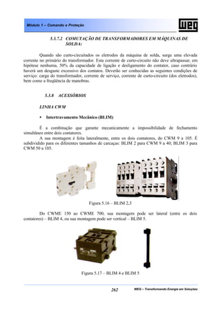 WEG – Transformando Energia em Soluções262
Módulo 1 – Comando e Proteção
5.3.7.2 COMUTAÇÃO DE TRANSFORMADORES EM MÁQUINAS DE
SOLDA:
Quando são curto-circuitados os eletrodos da máquina de solda, surge uma elevada
corrente no primário do transformador. Esta corrente de curto-circuito não deve ultrapassar, em
hipótese nenhuma, 50% da capacidade de ligação e desligamento do contator, caso contrário
haverá um desgaste excessivo dos contatos. Deverão ser conhecidas as seguintes condições de
serviço: carga do transformador, corrente de serviço, corrente de curto-circuito (dos eletrodos),
bem como a freqüência de manobras.
5.3.8 ACESSÓRIOS
LINHA CWM
• Intertravamento Mecânico (BLIM)
É a combinação que garante mecanicamente a impossibilidade de fechamento
simultâneo entre dois contatores.
A sua montagem é feita lateralmente, entre os dois contatores, do CWM 9 a 105. É
subdividido para os diferentes tamanhos de carcaças: BLIM 2 para CWM 9 a 40; BLIM 3 para
CWM 50 a 105.
Figura 5.16 – BLIM 2,3
Do CWME 150 ao CWME 700, sua montagem pode ser lateral (entre os dois
contatores) – BLIM 4, ou sua montagem pode ser vertical – BLIM 5.
Figura 5.17 – BLIM 4 e BLIM 5
 