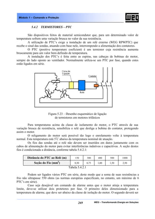WEG – Transformando Energia em Soluções269
Módulo 1 – Comando e Proteção
5.4.2 TERMISTORES – PTC
São dispositivos feitos de material semicondutor que, para um determinado valor de
temperatura sofrem uma variação brusca no valor da sua resistência.
A utilização de PTC’s exige a instalação de um relé externo (WEG RPWPTC) que
recebe o sinal das sondas, atuando com base nele, interrompendo a alimentação dos contatores.
O PTC (positive temperature coeficient) é um termistor cuja resistência aumenta
bruscamente para um valor bem definido de temperatura.
A instalação dos PTC’s é feita entre as espiras, nas cabeças de bobinas do motor,
sempre do lado oposto ao ventilador. Normalmente utiliza-se um PTC por fase, quando estes
estão ligados em série.
Figura 5.23 – Desenho esquemático de ligação
de termistores em motores trifásicos
Para temperaturas acima da classe de isolamento do motor, o PTC através de sua
variação brusca de resistência, sensibiliza o relé que desliga a bobina do contator, protegendo
assim o motor.
O religamento do motor será possível tão logo o enrolamento volte à temperatura
normal. Esta temperatura está 5º
C abaixo da temperatura nominal de atuação.
Os fios das sondas até o relé não devem ser inseridos em dutos juntamente com os
cabos de alimentação do motor para evitar interferências indutivas e capacitivas. A seção destes
fios é condicionada a distância, conforme tabela 5.4.2.1:
Distância do PTC ao Relé (m) 150 300 400 500 1000
Seção do Fio (mm2
) 0,50 0,75 1,00 1,50 2,50
Tabela 5.4.2.1
Podem ser ligados vários PTC em série, deste modo que a soma de suas resistências a
frio não ultrapasse 550 ohms (as normas européias especificam, no entanto, um máximo de 6
PTC’s em série).
Caso seja desejável um comando de alarme antes que o motor atinja a temperatura
limite, deve-se utilizar dois protetores por fase. O primeiro deles dimensionado para a
temperatura de alarme, que deve ser abaixo da classe de isolação do motor. O segundo deverá ser
 