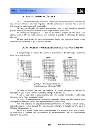 WEG – Transformando Energia em Soluções275
Módulo 1 – Comando e Proteção
5.5.2.2 PROTEÇÃO COM RELÉS + TC’S
Os TC’s são transformadores destinados a reproduzir em seus secundários a corrente de
seus circuitos primários em uma proporção definida, conhecida e adequada para o uso em
instrumentos de medição, controle ou proteção.
São responsáveis pela redução das altas correntes dos circuitos primários, tornando
possível a utilização, em seu secundário, de relés de proteção de menor custo.
As correntes de saturação dos TC’s para uso em proteção atingem elevados níveis (10 a
20xIn), assim o TC não sofre saturação nos instantes da partida e sobrecarga de motores
elétricos.
TC’s de medição não são apropriados para esta função pois saturam facilmente e com
isto como que “escondem” o que se passa no circuito.
5.5.2.3 CURVA CARACTERÍSTICA DE DESARME (CONFORME IEC 947)
A relação tempo x corrente de desarme de relés térmicos de sobrecarga é conhecida
como curva característica.
Figura 5.28 – Curvas características de
relés térmicos de sobrecarga WEG
No eixo horizontal (abscissas) encontram-se os valores múltiplos da corrente de
regulagem (x IE) e no eixo vertical (ordenadas), o tempo de desarme (t).
A curva 3 representa o comportamento dos relés quando submetidos a sobrecarga
tripolar e a curva 2 para sobrecarga bipolar.
Os valores de desligamento apontados nas curvas são válidos para sobrecargas a partir
da temperatura ambiente, ou seja, sem aquecimento prévio (estado frio).
Para relés operando em temperatura normal de trabalho e sob corrente nominal, ou seja,
relés pré-aquecidos (estado quente), deve-se considerar os tempos de atuação em torno de 25 a
30% dos valores das curvas.
Isto se deve ao fato de que, quando pré-aquecidos pela passagem da corrente nominal,
os bimetálicos já sofreram um deslocamento de aproximadamente 70% do deslocamento
necessário ao desarme.
 